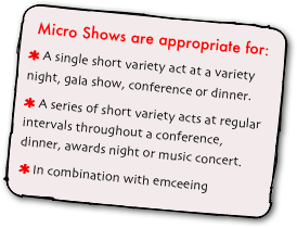 Micro Shows are appropriate for:
 A single short variety act at a variety night, gala show, conference or dinner. A series of short variety acts at regular intervals throughout a conference, dinner, awards night or music concert. In combination with emceeing