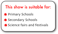This show is suitable for:
 Primary Schools
 Secondary Schools
 Science fairs and festivals